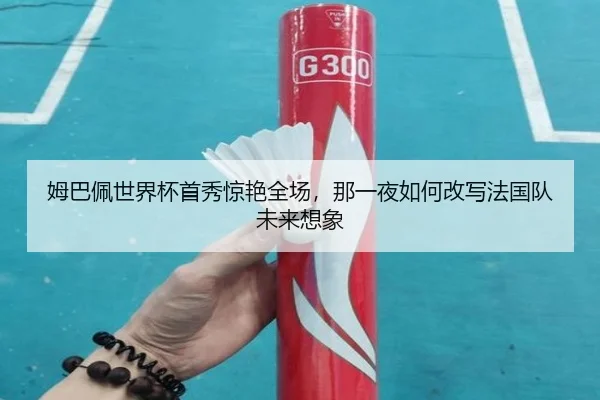 姆巴佩世界杯首秀惊艳全场，那一夜如何改写法国队未来想象